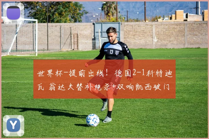 世界杯-提前出线！德国2-1科特迪瓦 翁达夫替补绝杀+双响凯西破门