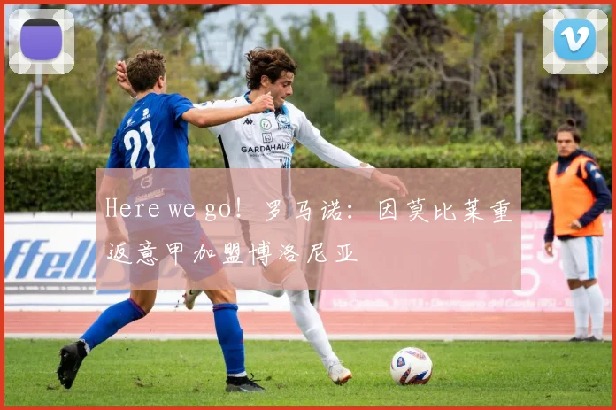 Here we go！罗马诺：因莫比莱重返意甲加盟博洛尼亚