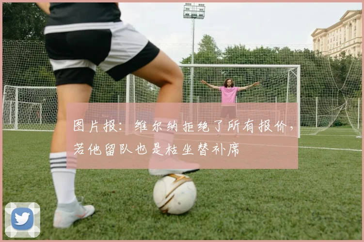 图片报：维尔纳拒绝了所有报价，若他留队也是枯坐替补席