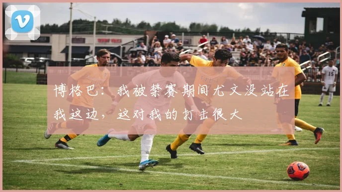 博格巴：我被禁赛期间尤文没站在我这边，这对我的打击很大